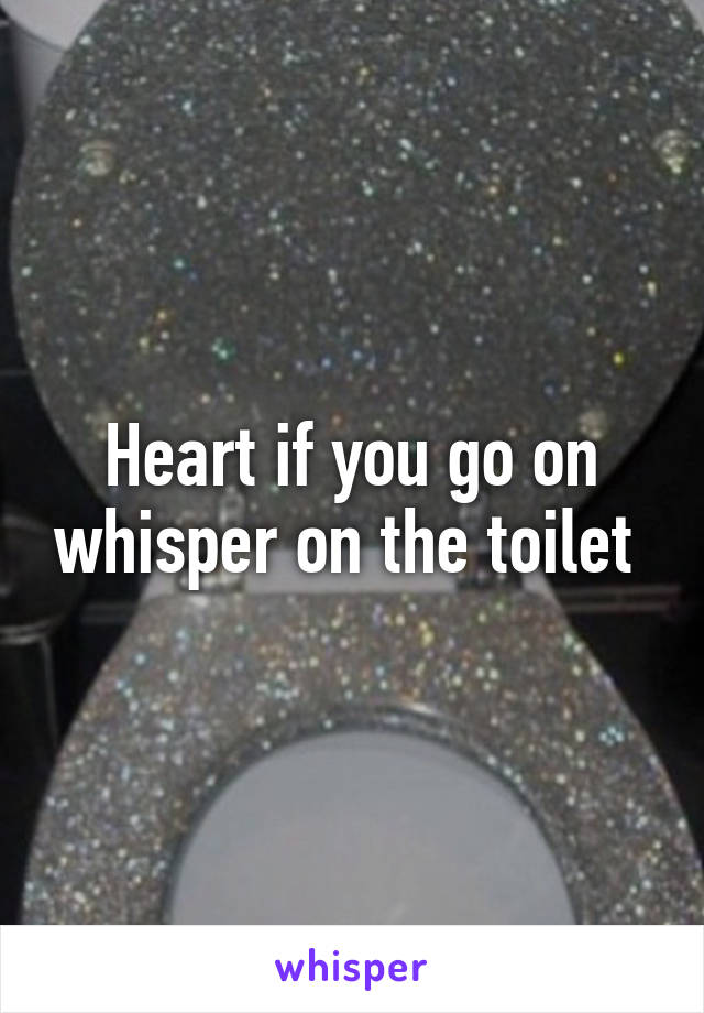 Heart if you go on whisper on the toilet 