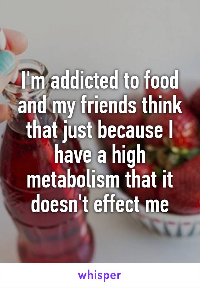 I'm addicted to food and my friends think that just because I have a high metabolism that it doesn't effect me