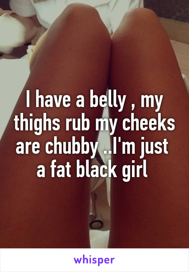 I have a belly , my thighs rub my cheeks are chubby ..I'm just  a fat black girl 