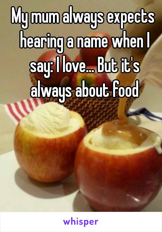 My mum always expects hearing a name when I say: I love... But it's always about food