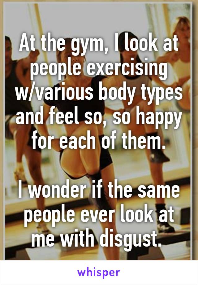 At the gym, I look at people exercising w/various body types and feel so, so happy for each of them.

I wonder if the same people ever look at me with disgust. 