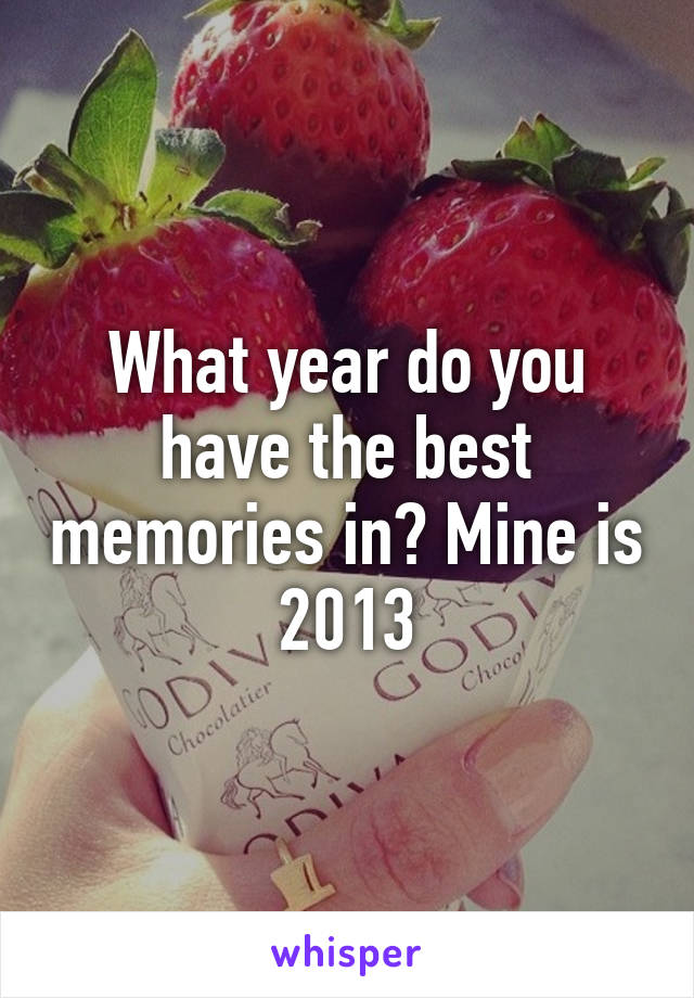 What year do you have the best memories in? Mine is 2013