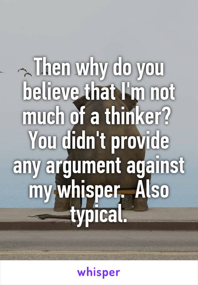 Then why do you believe that I'm not much of a thinker?  You didn't provide any argument against my whisper.  Also typical.