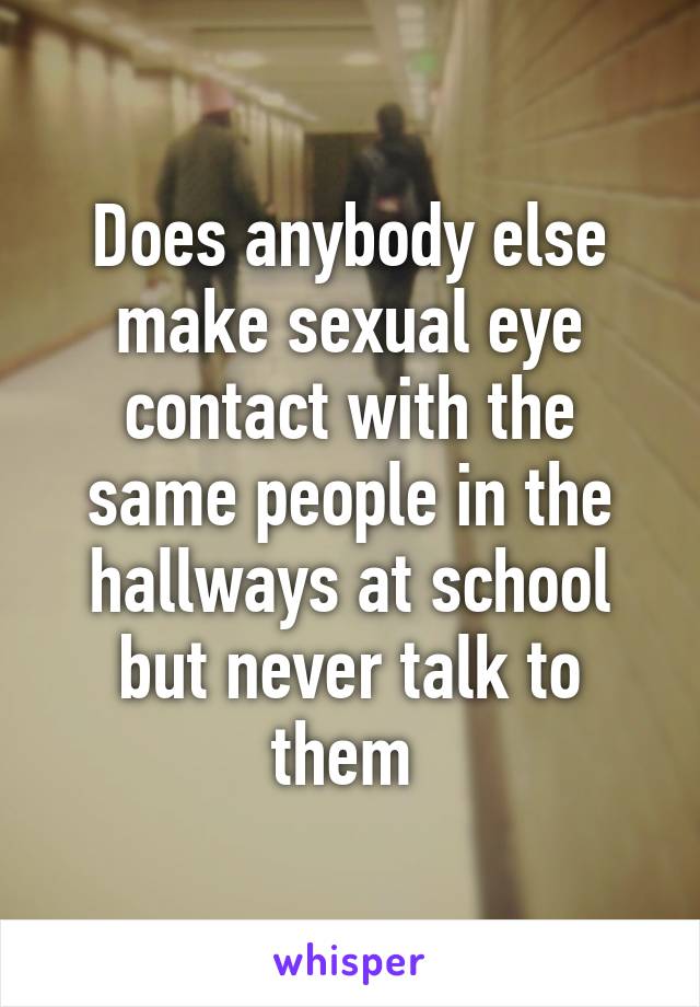 Does anybody else make sexual eye contact with the same people in the hallways at school but never talk to them 