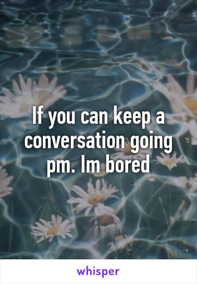 If you can keep a conversation going pm. Im bored