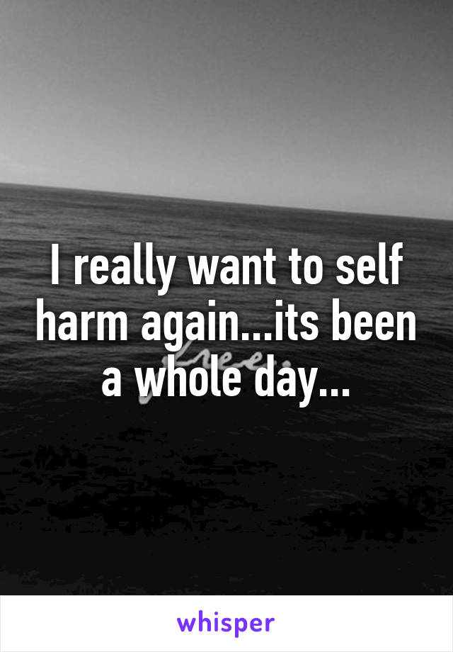 I really want to self harm again...its been a whole day...