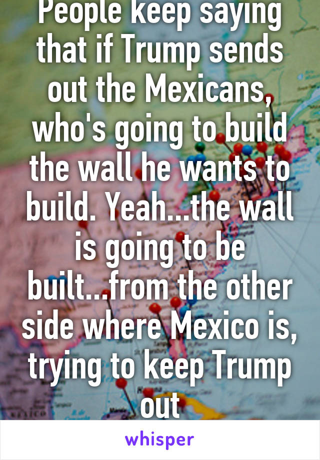 People keep saying that if Trump sends out the Mexicans, who's going to build the wall he wants to build. Yeah...the wall is going to be built...from the other side where Mexico is, trying to keep Trump out
