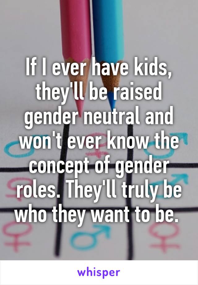 If I ever have kids, they'll be raised gender neutral and won't ever know the concept of gender roles. They'll truly be who they want to be. 