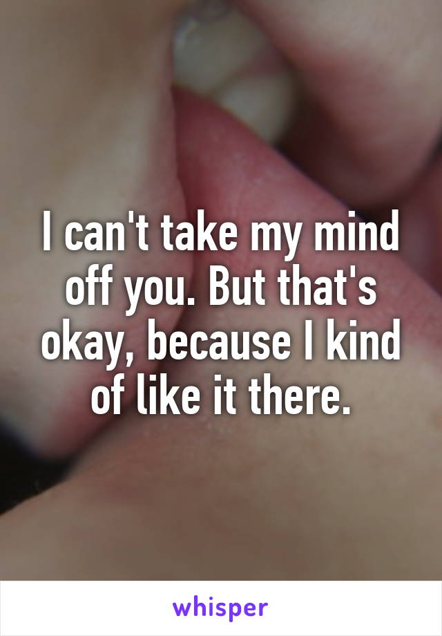 I can't take my mind off you. But that's okay, because I kind of like it there.