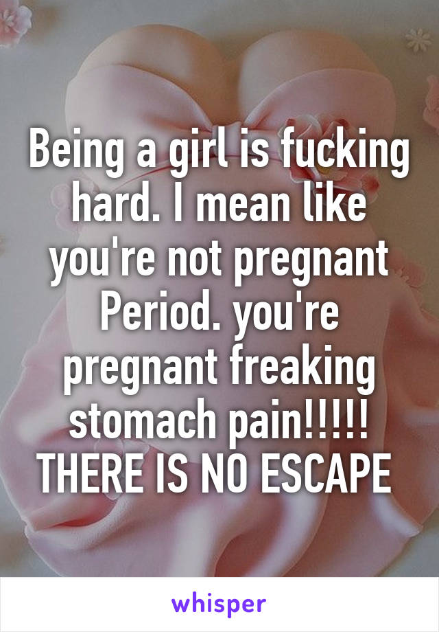 Being a girl is fucking hard. I mean like you're not pregnant Period. you're pregnant freaking stomach pain!!!!! THERE IS NO ESCAPE 