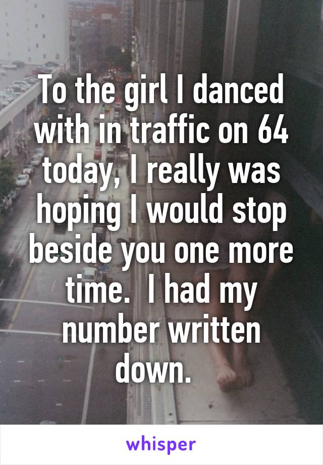 To the girl I danced with in traffic on 64 today, I really was hoping I would stop beside you one more time.  I had my number written down.  