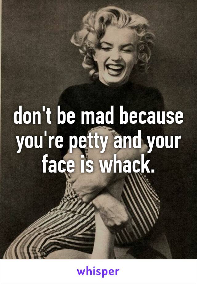 don't be mad because you're petty and your face is whack.