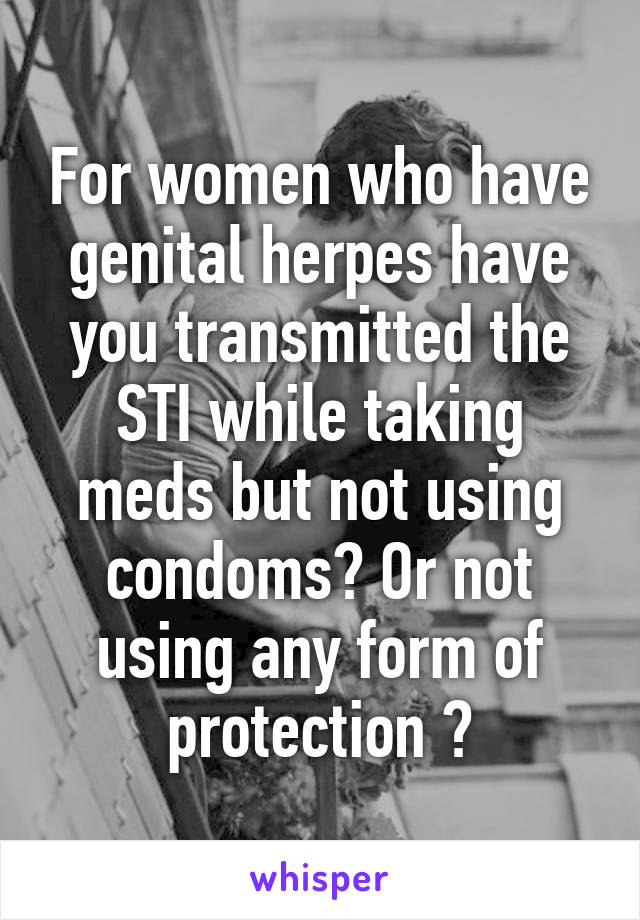 For women who have genital herpes have you transmitted the STI while taking meds but not using condoms? Or not using any form of protection ?