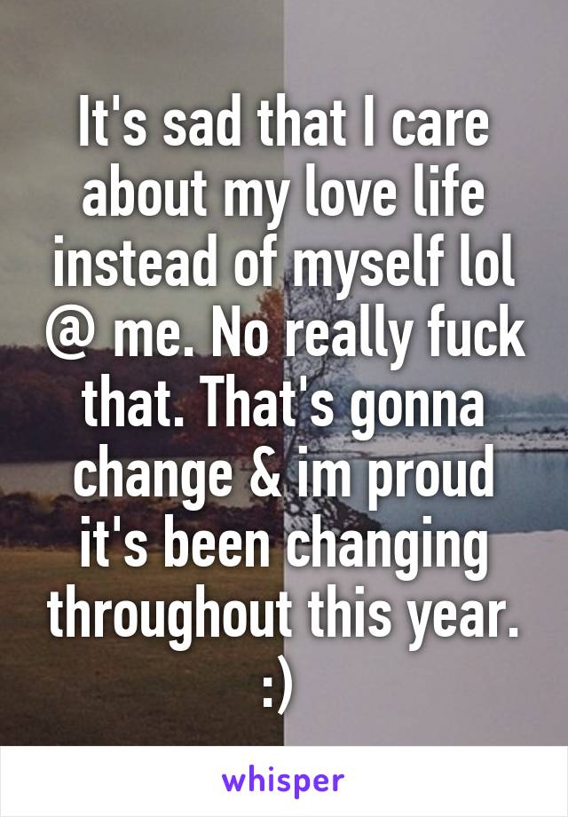 It's sad that I care about my love life instead of myself lol @ me. No really fuck that. That's gonna change & im proud it's been changing throughout this year. :) 