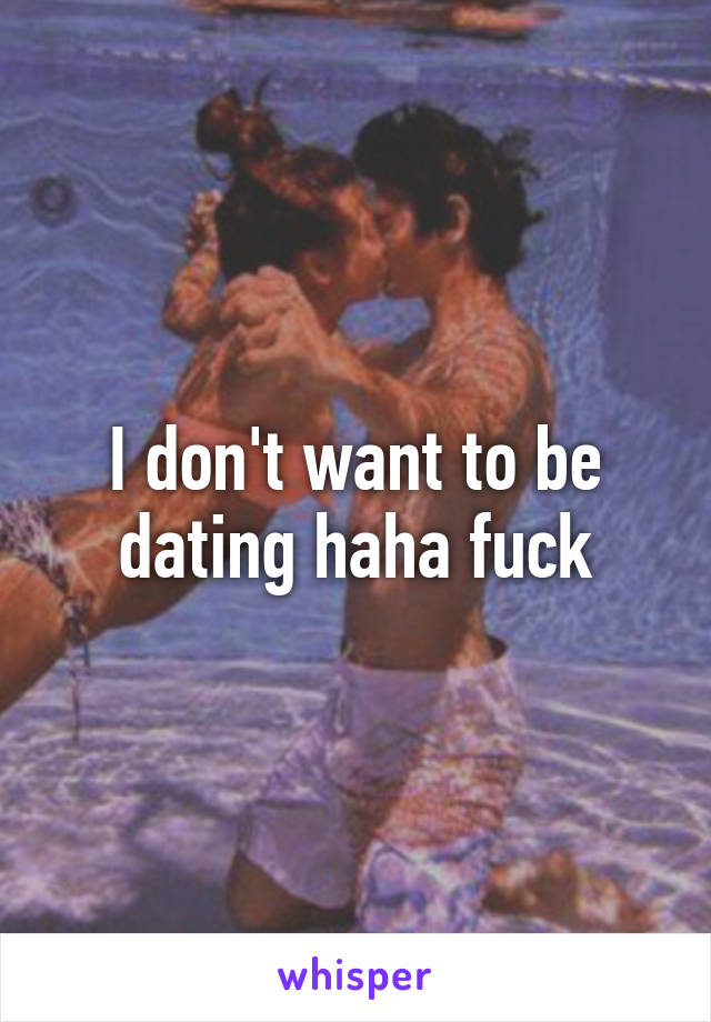 I don't want to be dating haha fuck