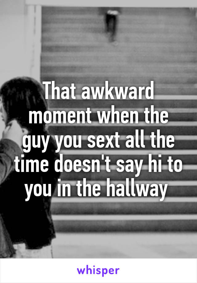 That awkward moment when the guy you sext all the time doesn't say hi to you in the hallway 