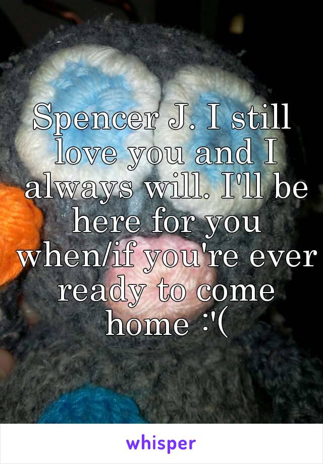 Spencer J. I still love you and I always will. I'll be here for you when/if you're ever ready to come home :'(