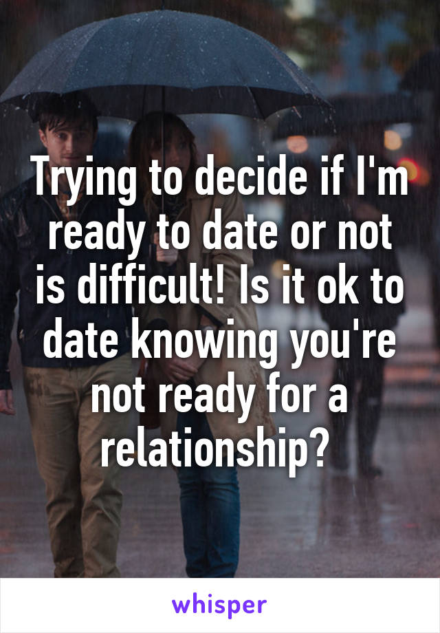 Trying to decide if I'm ready to date or not is difficult! Is it ok to date knowing you're not ready for a relationship? 