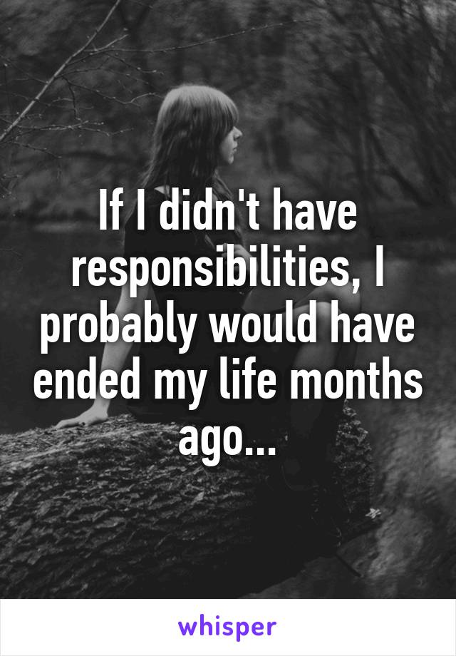 If I didn't have responsibilities, I probably would have ended my life months ago...