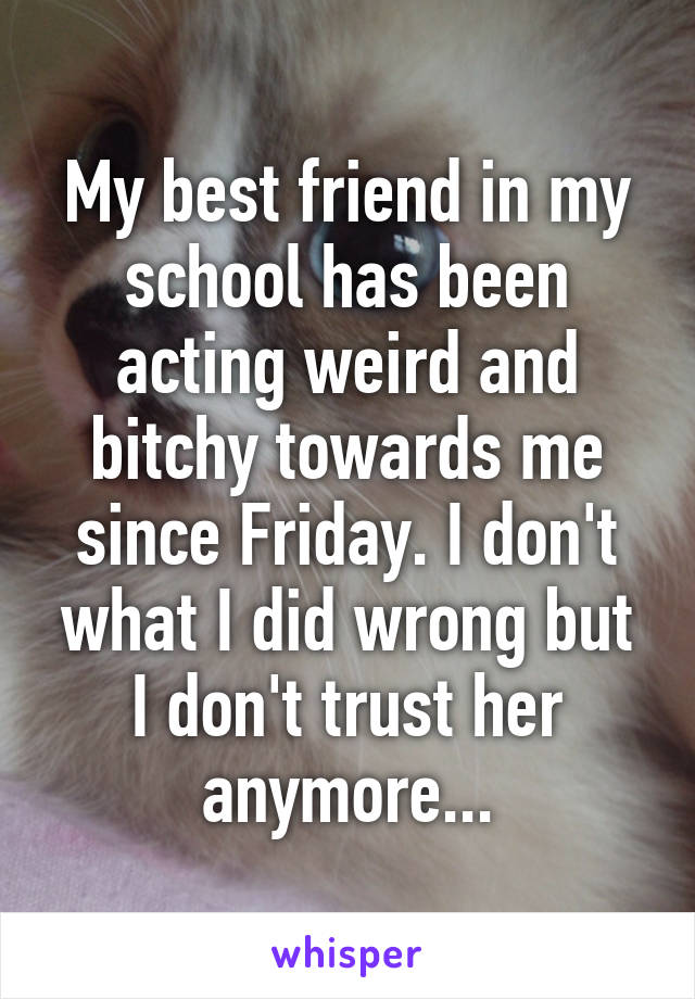 My best friend in my school has been acting weird and bitchy towards me since Friday. I don't what I did wrong but I don't trust her anymore...