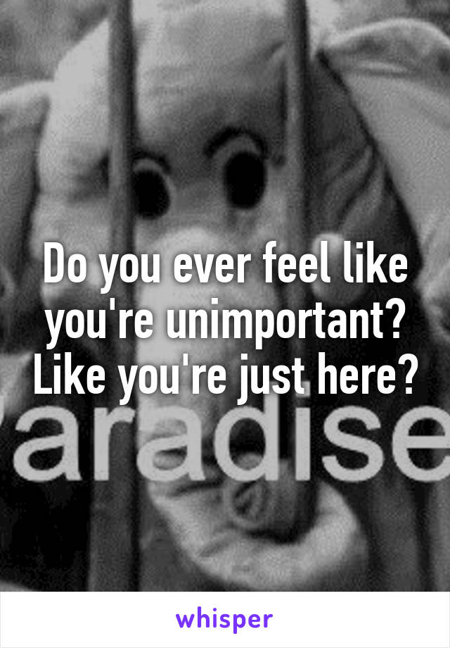 Do you ever feel like you're unimportant? Like you're just here?