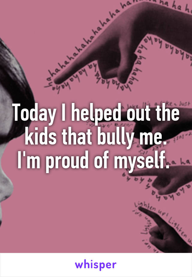 Today I helped out the kids that bully me. I'm proud of myself. 