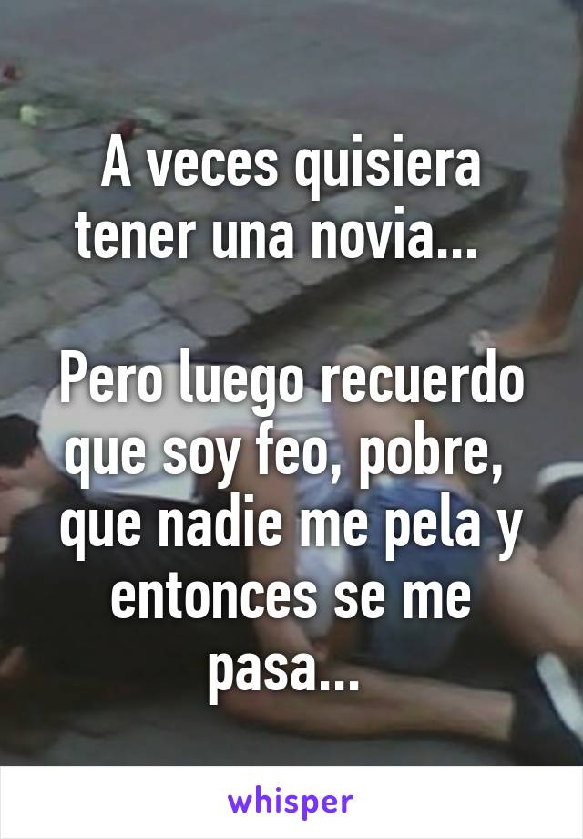 A veces quisiera tener una novia...  

Pero luego recuerdo que soy feo, pobre,  que nadie me pela y entonces se me pasa... 