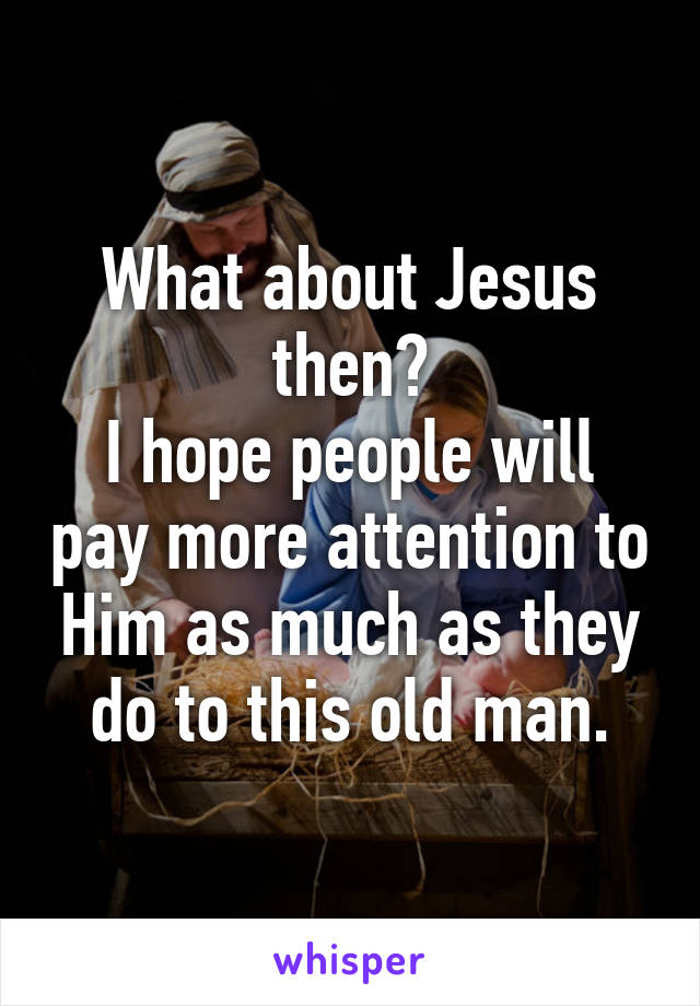 What about Jesus then?
I hope people will pay more attention to Him as much as they do to this old man.