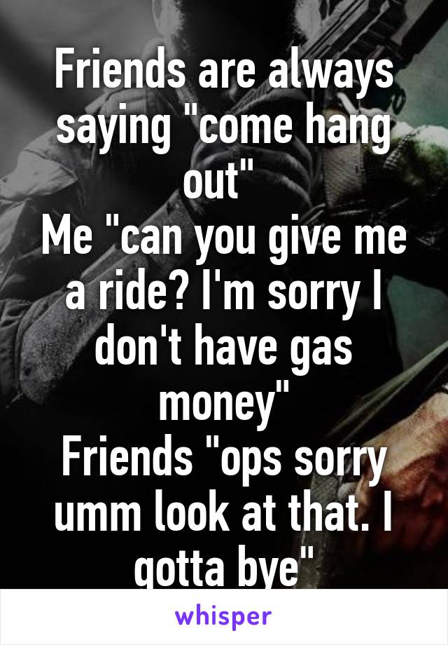 Friends are always saying "come hang out" 
Me "can you give me a ride? I'm sorry I don't have gas money"
Friends "ops sorry umm look at that. I gotta bye"