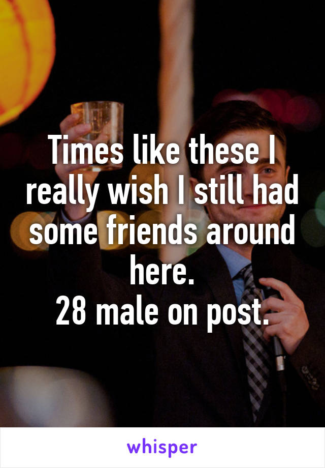 Times like these I really wish I still had some friends around here.
28 male on post.