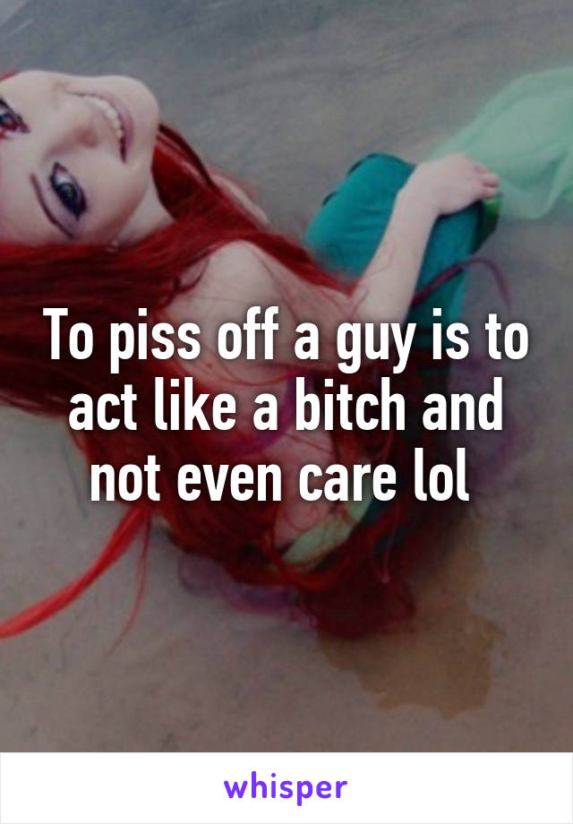 To piss off a guy is to act like a bitch and not even care lol 