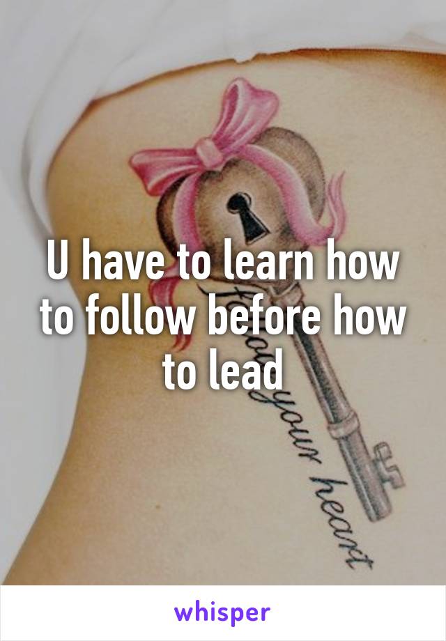 U have to learn how to follow before how to lead