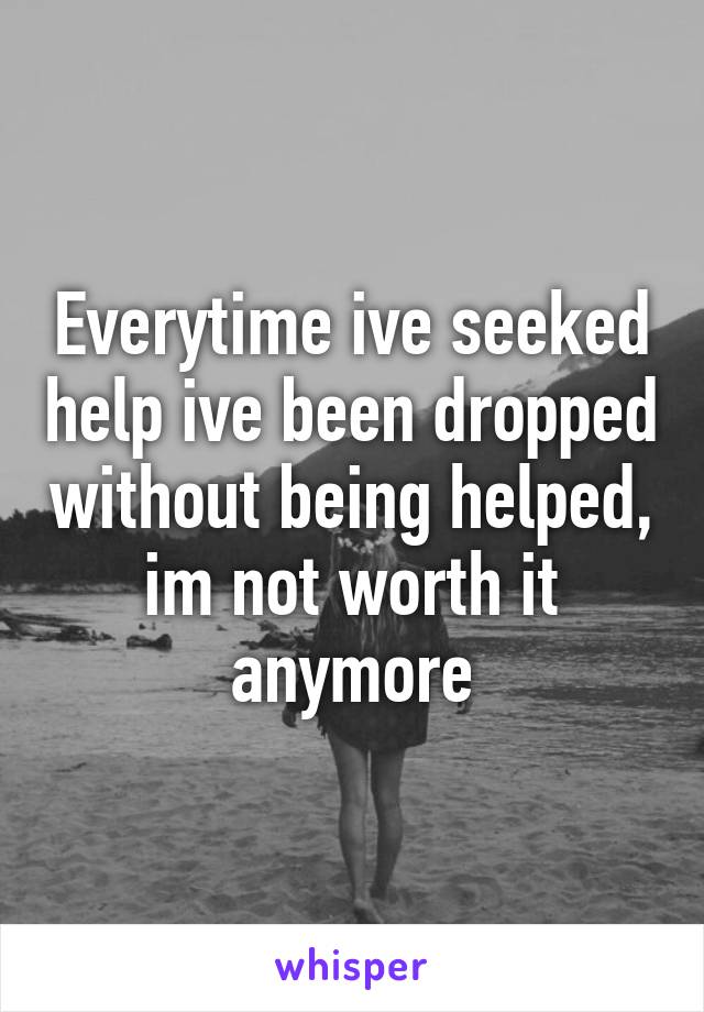 Everytime ive seeked help ive been dropped without being helped, im not worth it anymore