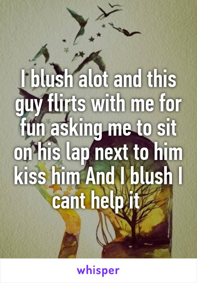 I blush alot and this guy flirts with me for fun asking me to sit on his lap next to him kiss him And I blush I cant help it 