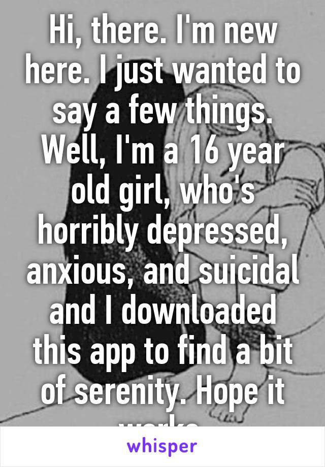 Hi, there. I'm new here. I just wanted to say a few things. Well, I'm a 16 year old girl, who's horribly depressed, anxious, and suicidal and I downloaded this app to find a bit of serenity. Hope it works.