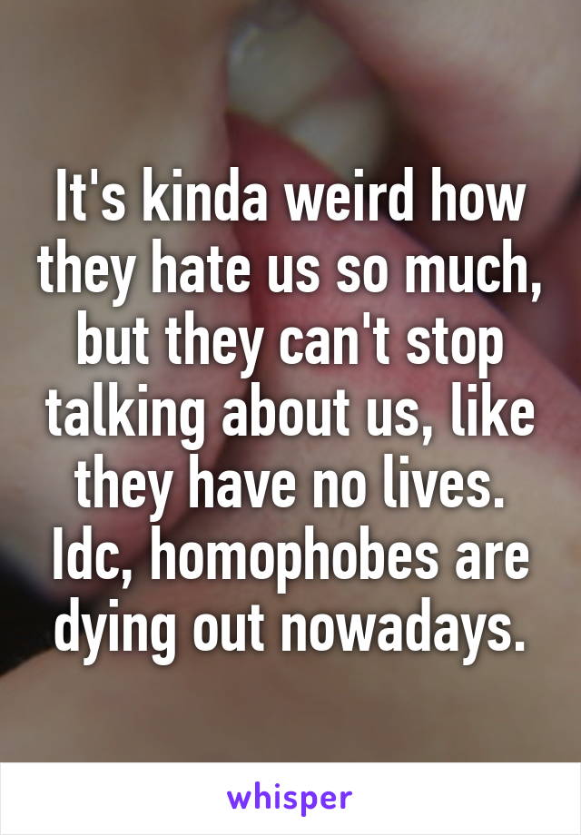 It's kinda weird how they hate us so much, but they can't stop talking about us, like they have no lives. Idc, homophobes are dying out nowadays.