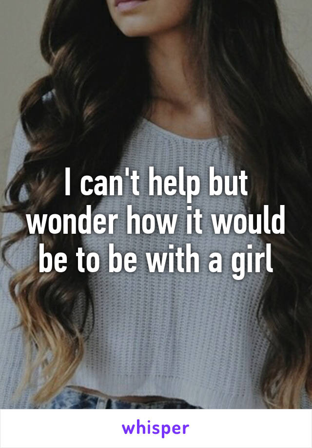 I can't help but wonder how it would be to be with a girl