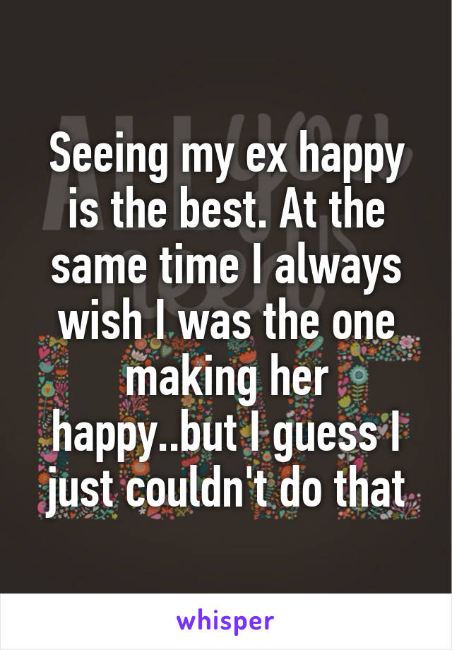 Seeing my ex happy is the best. At the same time I always wish I was the one making her happy..but I guess I just couldn't do that