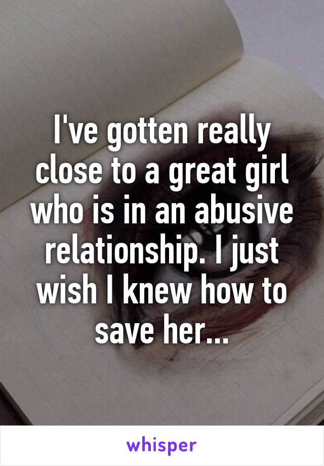 I've gotten really close to a great girl who is in an abusive relationship. I just wish I knew how to save her...