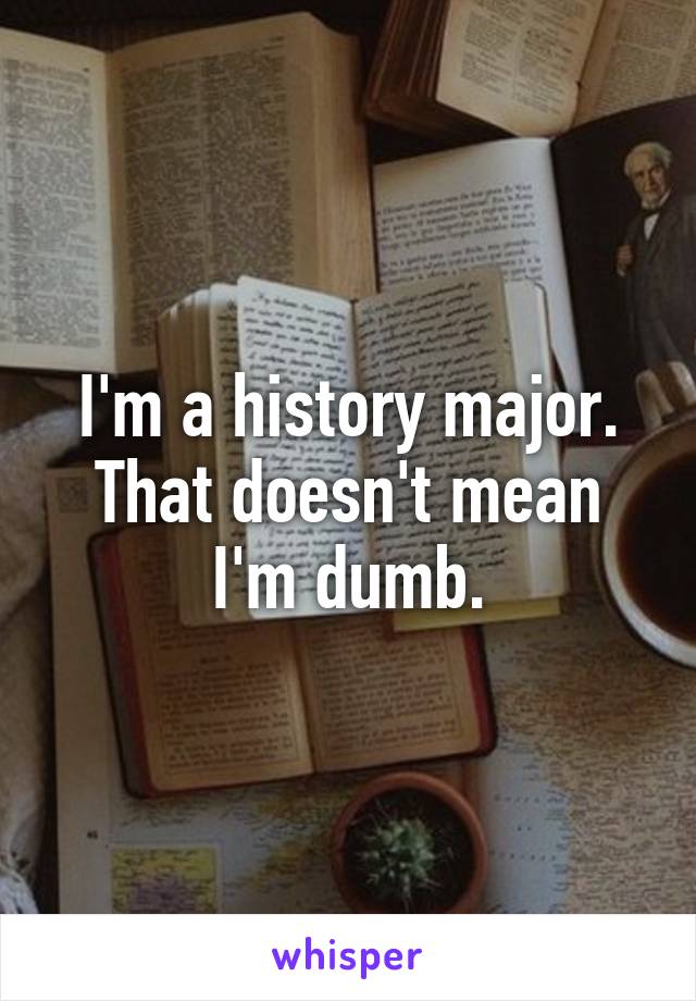 I'm a history major.
That doesn't mean I'm dumb.