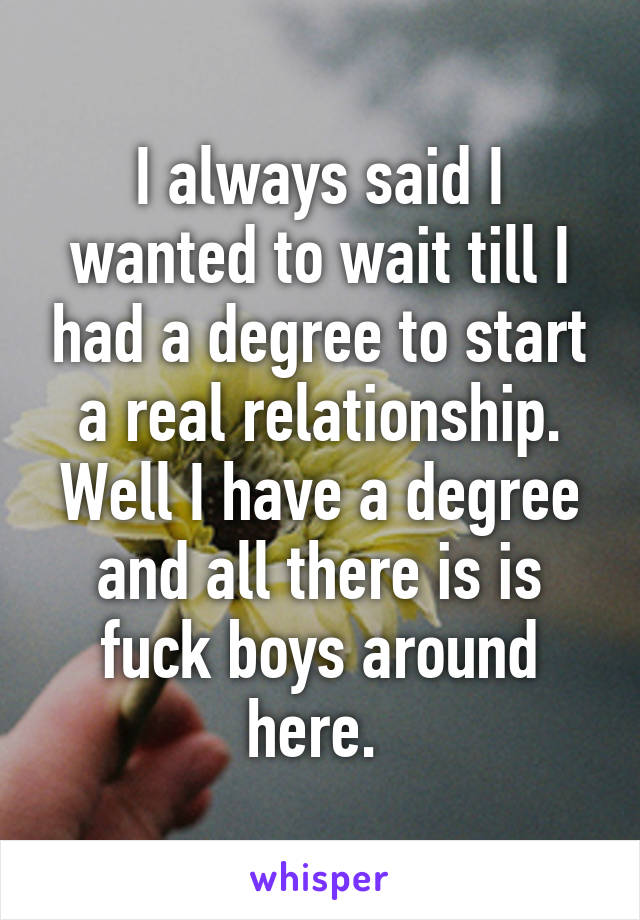 I always said I wanted to wait till I had a degree to start a real relationship. Well I have a degree and all there is is fuck boys around here. 