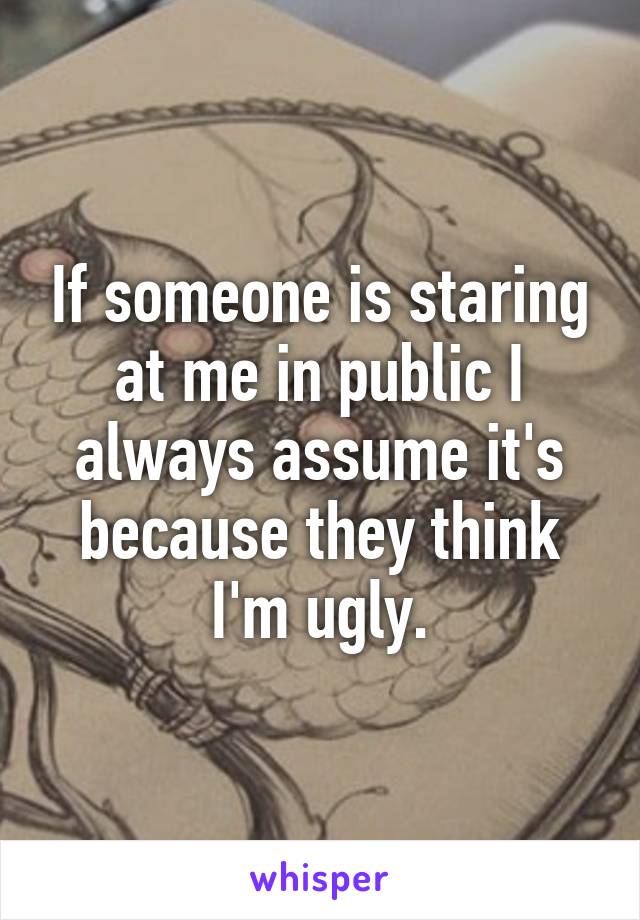 If someone is staring at me in public I always assume it's because they think I'm ugly.