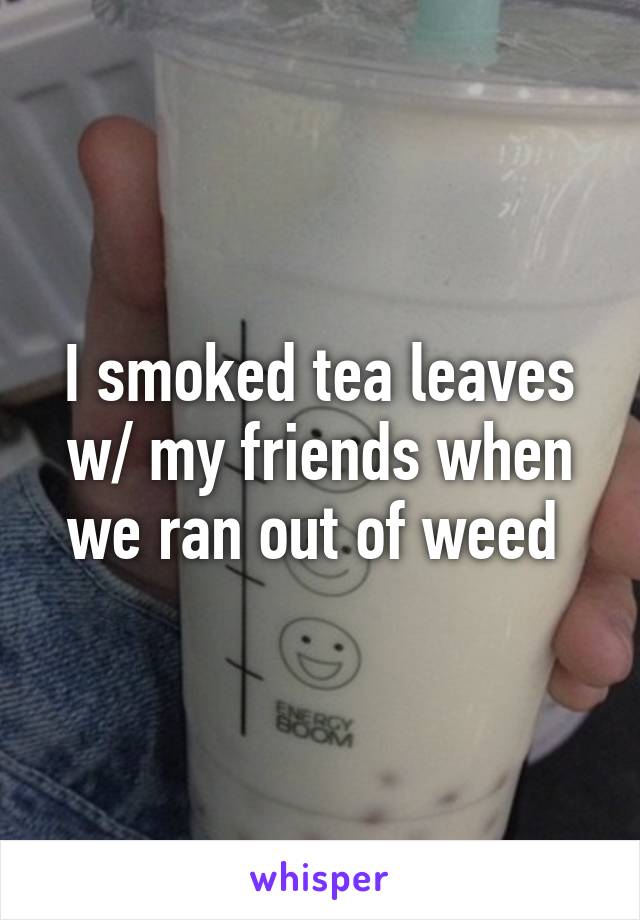 I smoked tea leaves w/ my friends when we ran out of weed 