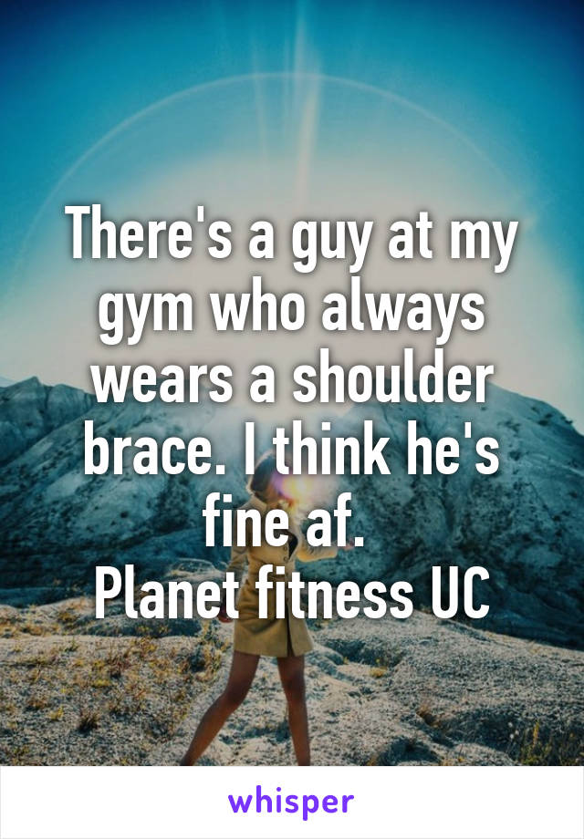 There's a guy at my gym who always wears a shoulder brace. I think he's fine af. 
Planet fitness UC