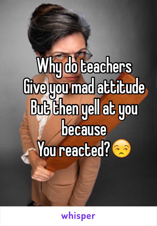 Why do teachers 
Give you mad attitude
But then yell at you because 
You reacted?😒