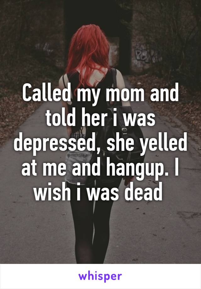 Called my mom and told her i was depressed, she yelled at me and hangup. I wish i was dead 