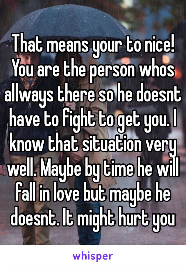 That means your to nice! You are the person whos allways there so he doesnt have to fight to get you. I know that situation very well. Maybe by time he will fall in love but maybe he doesnt. It might hurt you