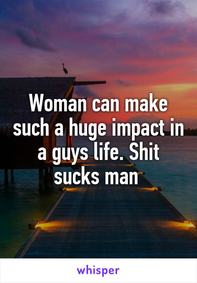 Woman can make such a huge impact in a guys life. Shit sucks man 