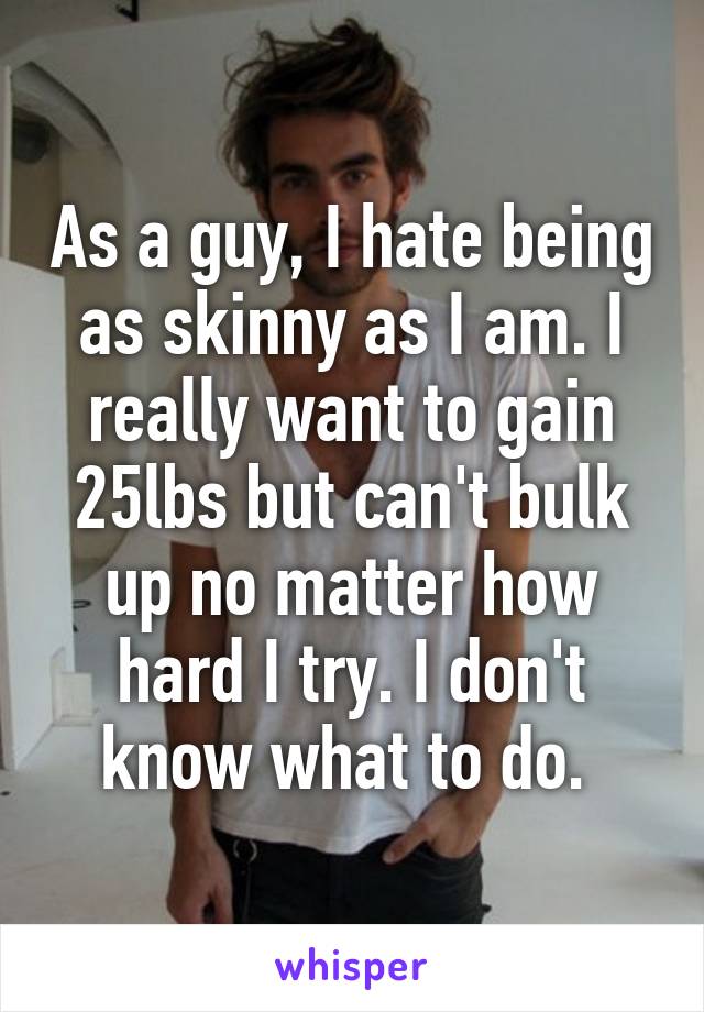 As a guy, I hate being as skinny as I am. I really want to gain 25lbs but can't bulk up no matter how hard I try. I don't know what to do. 