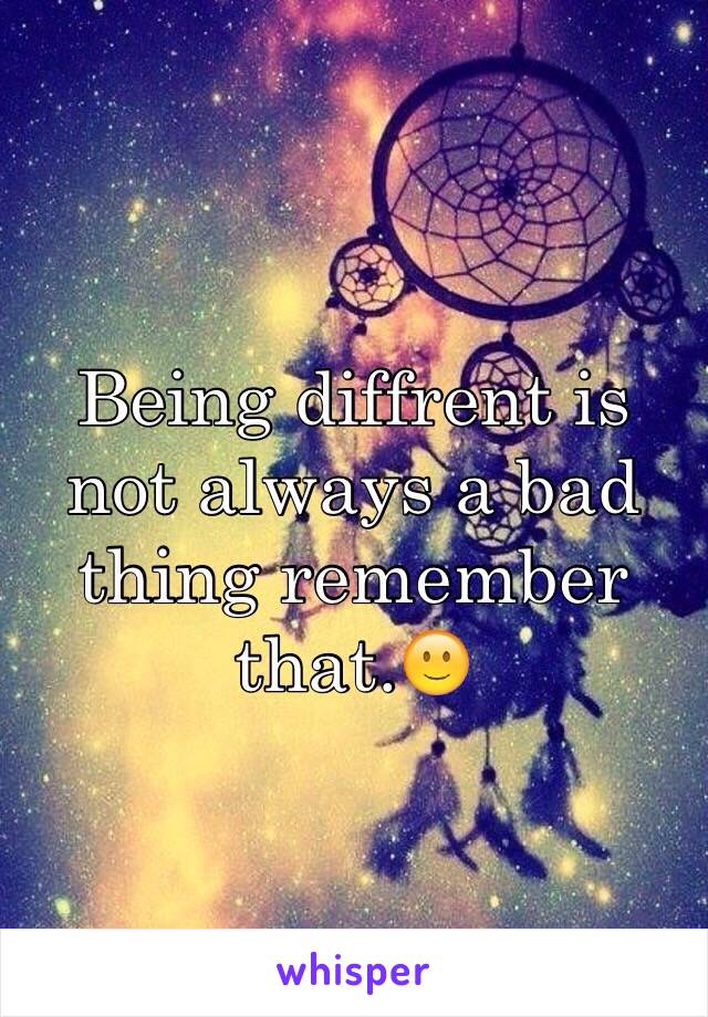 Being diffrent is not always a bad thing remember that.🙂